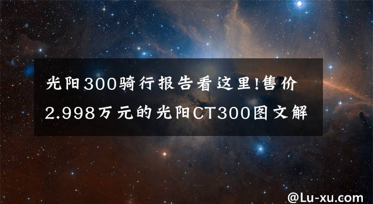 光阳300骑行报告看这里!售价2.998万元的光阳CT300图文解析