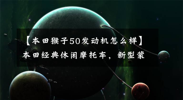 【本田猴子50发动机怎么样】本田经典休闲摩托车,新型蒙基动力增强,自重104公斤,油耗1升。