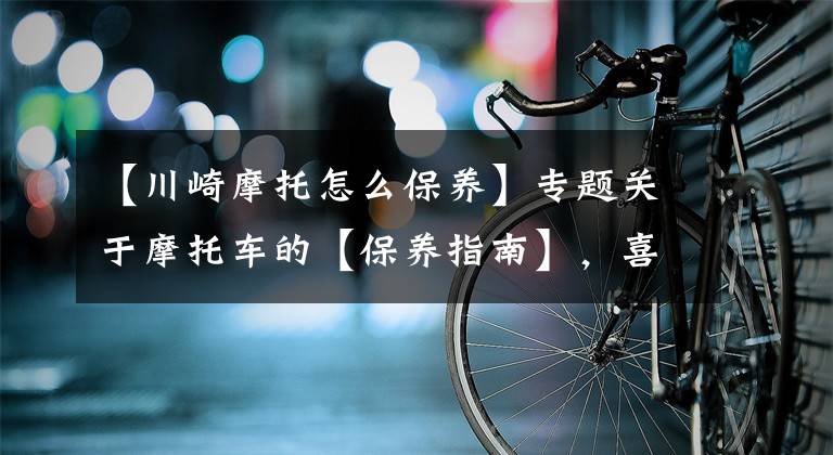 【川崎摩托怎么保养】专题关于摩托车的【保养指南】,喜欢的务必看完