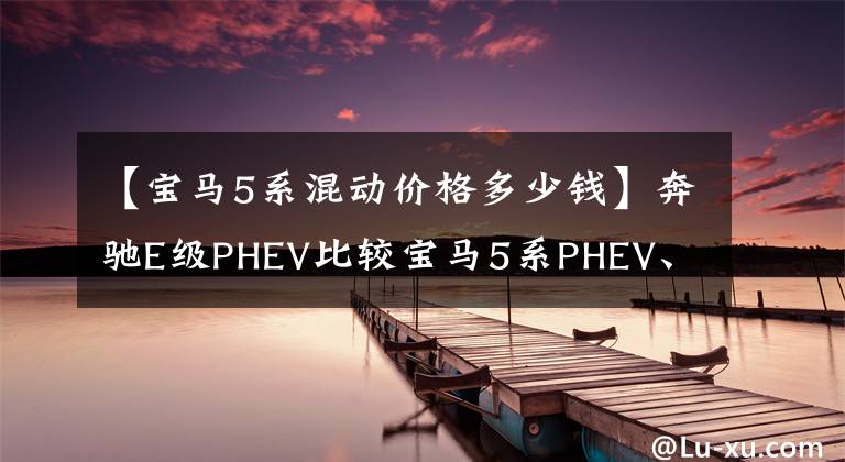 【宝马5系混动价格多少钱】奔驰E级PHEV比较宝马5系PHEV、50万级新能源豪车如何选择?