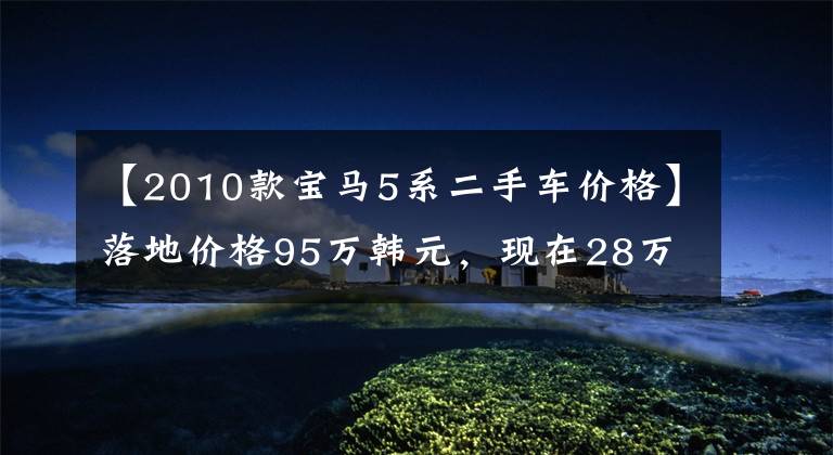 【2010款宝马5系二手车价格】落地价格95万韩元,现在28万韩元,豪华,大气稳定,引擎暴力