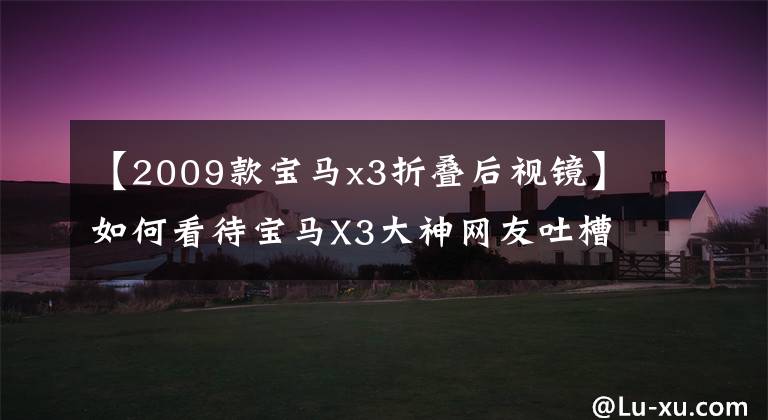 【2009款宝马x3折叠后视镜】如何看待宝马X3大神网友吐槽?