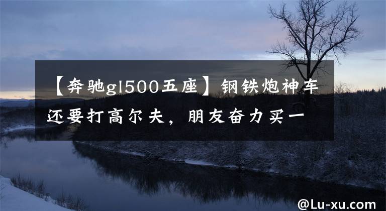 【奔驰gl500五座】钢铁炮神车还要打高尔夫，朋友奋力买一辆12万辆试驾车值不值得？