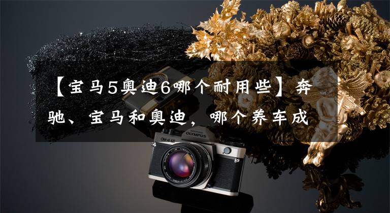 【宝马5奥迪6哪个耐用些】奔驰、宝马和奥迪,哪个养车成本最低?质量是否都一样?