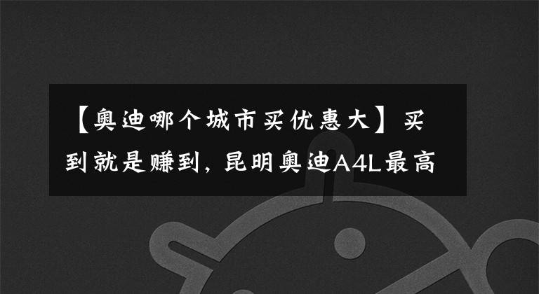 【奥迪哪个城市买优惠大】买到就是赚到, 昆明奥迪A4L最高优惠11.51%