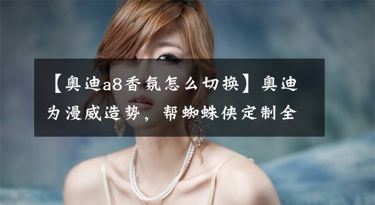 【奥迪a8香氛怎么切换】奥迪为漫威造势，帮蜘蛛侠定制全新奥迪A8，满车人工智能，而且明年就能买到