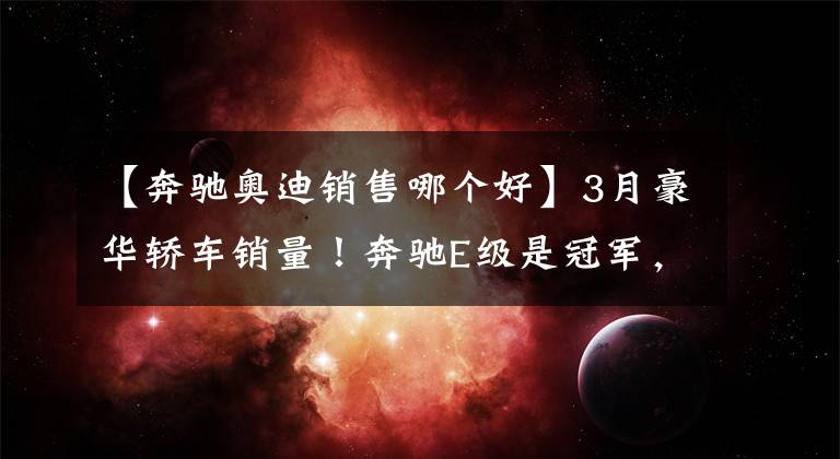 【奔驰奥迪销售哪个好】3月豪华轿车销量！奔驰E级是冠军，宝马5系领先奥迪A6L
