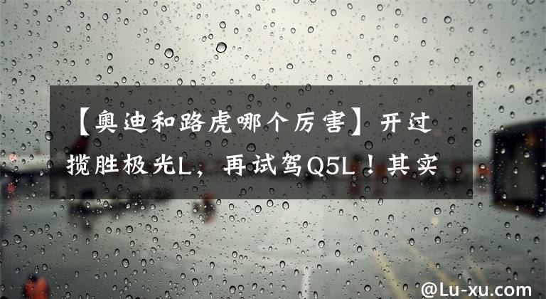 【奥迪和路虎哪个厉害】开过揽胜极光L,再试驾Q5L!其实,路虎和奥迪的差距很明显