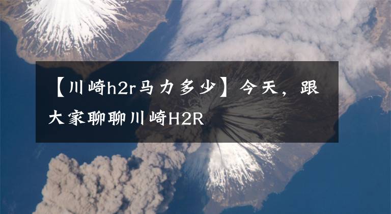 【川崎h2r马力多少】今天,跟大家聊聊川崎H2R