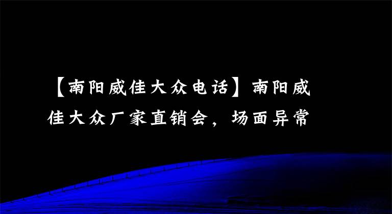 【南阳威佳大众电话】南阳威佳大众厂家直销会，场面异常火爆，购车客户蜂拥而至