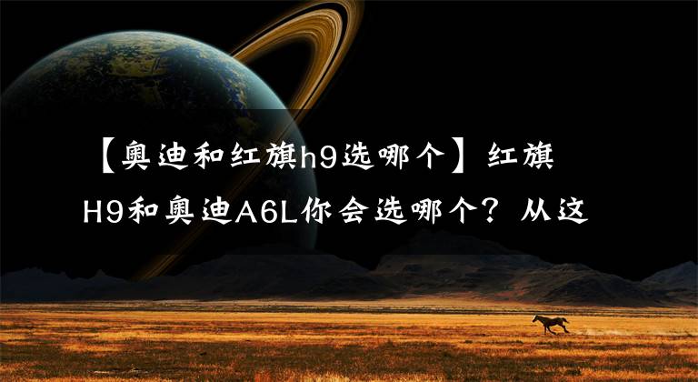 【奥迪和红旗h9选哪个】红旗H9和奥迪A6L你会选哪个？从这三点对比，国产车依然诚意满满