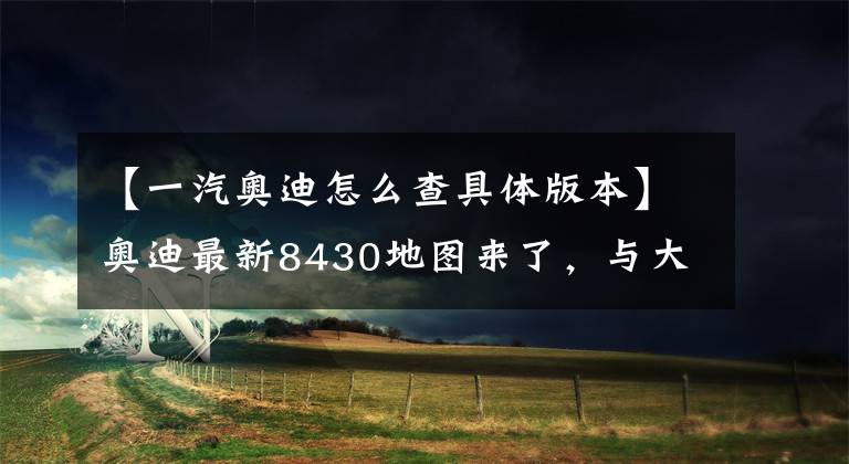 【一汽奥迪怎么查具体版本】奥迪最新8430地图来了，与大家分享下载及使用方法