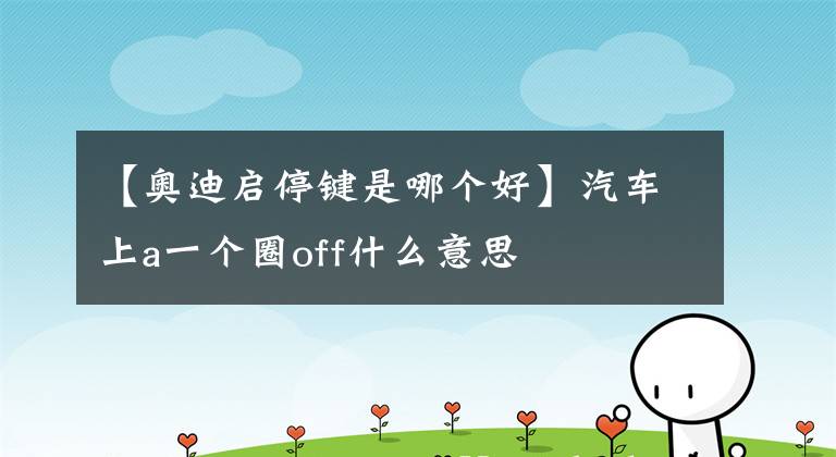 【奥迪启停键是哪个好】汽车上a一个圈off什么意思