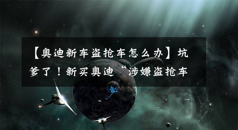 【奥迪新车盗抢车怎么办】坑爹了！新买奥迪“涉嫌盗抢车” 4S店拒绝退换