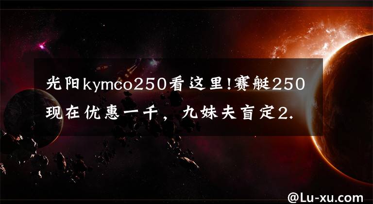 光阳kymco250看这里!赛艇250现在优惠一千，九妹夫盲定2.68万，还有一个X7，如何选？