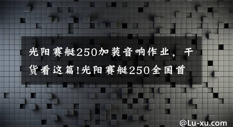 光阳赛艇250加装音响作业,干货看这篇!光阳赛艇250全国首测:这货和赛艇300有啥不一样