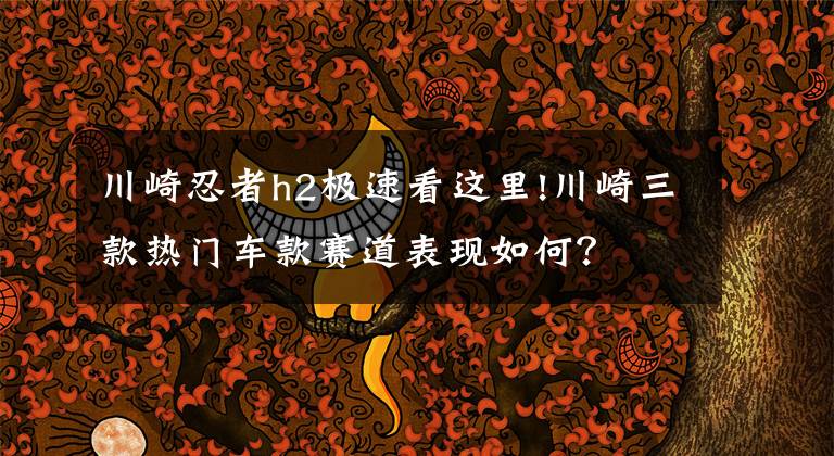 川崎忍者h2极速看这里!川崎三款热门车款赛道表现如何?