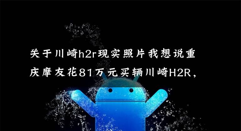 关于川崎h2r现实照片我想说重庆摩友花81万元买辆川崎H2R，开箱现场口哨声不断，它千金难求