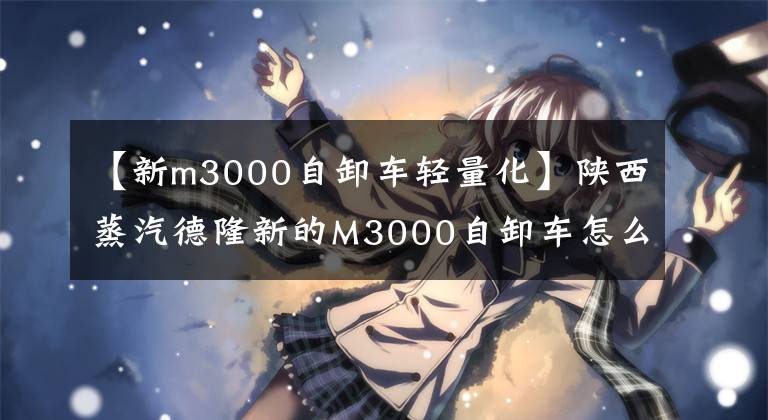 【新m3000自卸车轻量化】陕西蒸汽德隆新的M3000自卸车怎么样?在实际拍摄前,我会很好地展示4 ~ 8辆车
