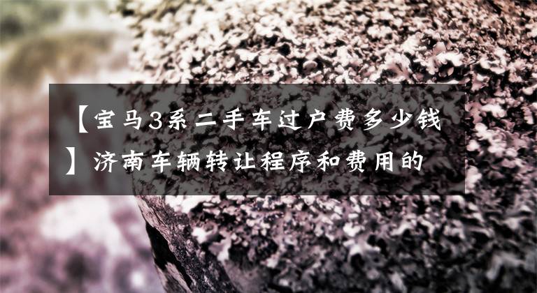 【宝马3系二手车过户费多少钱】济南车辆转让程序和费用的深入说明。