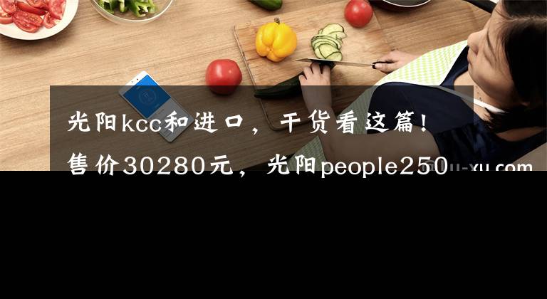 光阳kcc和进口,干货看这篇!售价30280元,光阳people250欧系大轮踏板上市,标配ABS