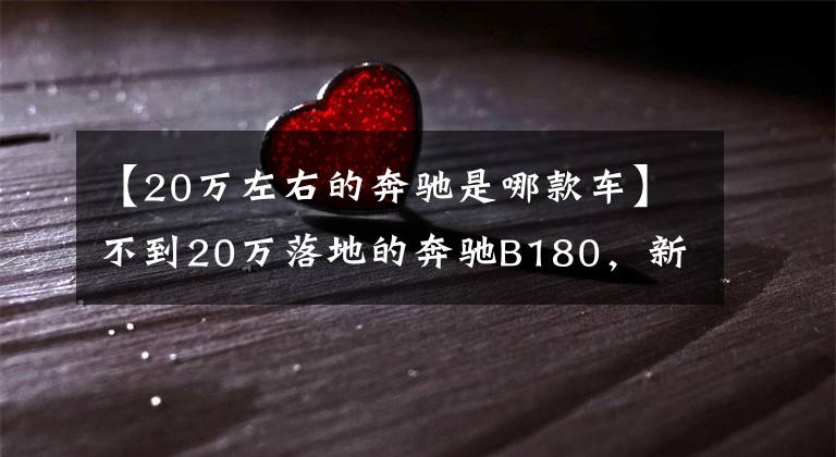 【20万左右的奔驰是哪款车】不到20万落地的奔驰B180,新内饰大有不同,整车原装进口