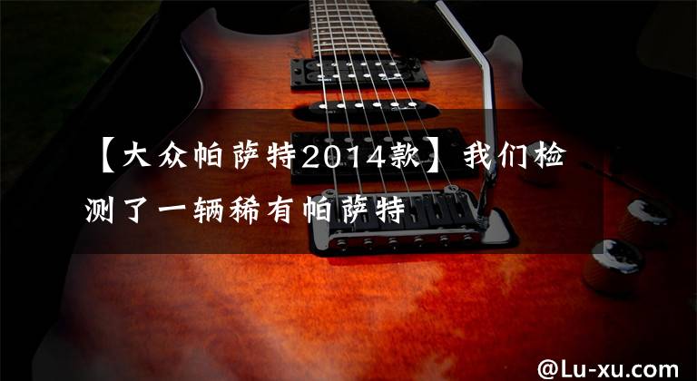 【大众帕萨特2014款】我们检测了一辆稀有帕萨特