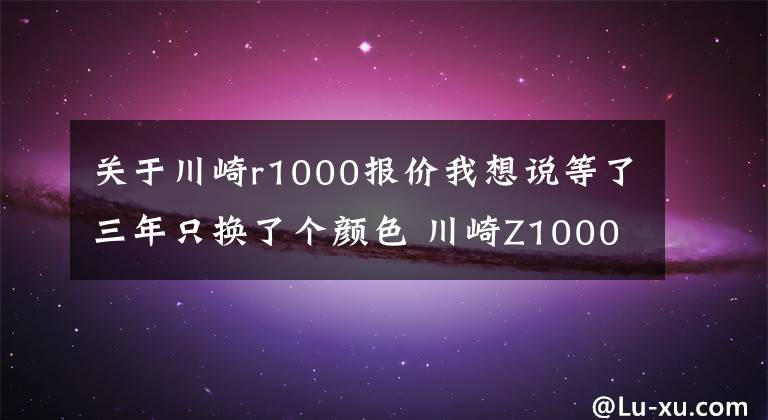 关于川崎r1000报价我想说等了三年只换了个颜色 川崎Z1000发布更新 还是没有电控