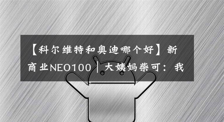 【科尔维特和奥迪哪个好】新商业NEO100｜大姨妈柴可：我只关注一个问题，如何更好地解决女性健康问题