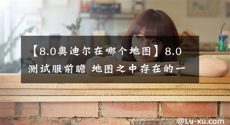 【8.0奥迪尔在哪个地图】8.0测试服前瞻 地图之中存在的一些有趣的现象