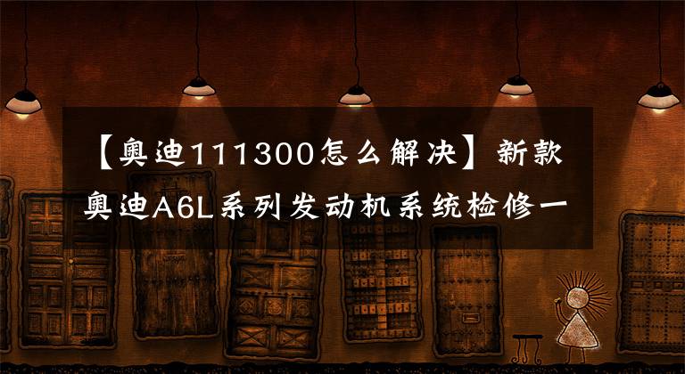 【奥迪111300怎么解决】新款奥迪A6L系列发动机系统检修一点通