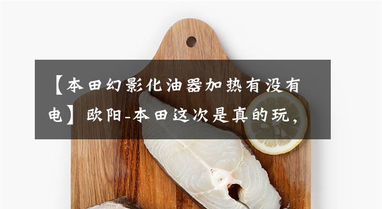【本田幻影化油器加热有没有电】欧阳-本田这次是真的玩,还是继续玩?