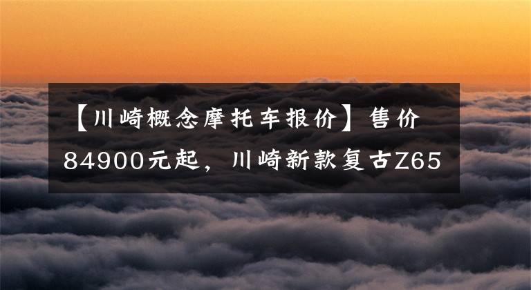 【川崎概念摩托车报价】售价84900元起,川崎新款复古Z650RS正式登陆国内
