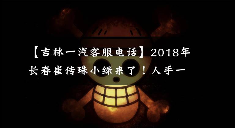 【吉林一汽客服电话】2018年长春崔传珠小绿来了！人手一个，快收藏！