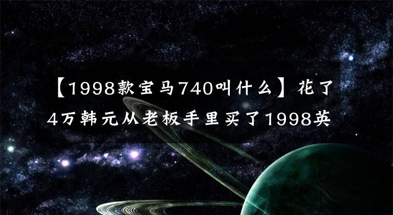 【1998款宝马740叫什么】花了4万韩元从老板手里买了1998英寸宝马740,2个月后果断地卖掉了车