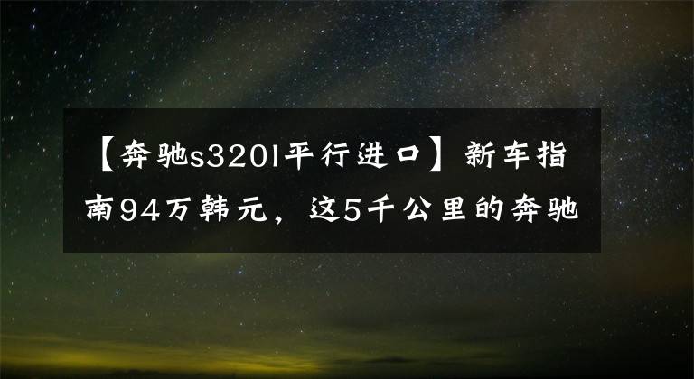 【奔驰s320l平行进口】新车指南94万韩元,这5千公里的奔驰S级报价99万韩元!想知道达成了多少交易吗?