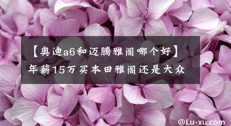【奥迪a6和迈腾雅阁哪个好】年薪15万买本田雅阁还是大众迈腾好?谁才是B级轿车之王