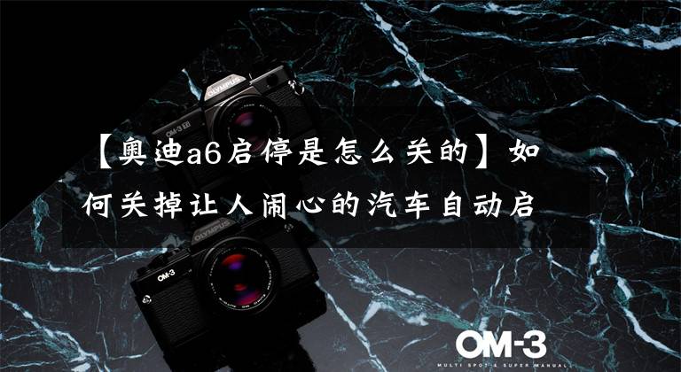 【奥迪a6启停是怎么关的】如何关掉让人闹心的汽车自动启停系统?