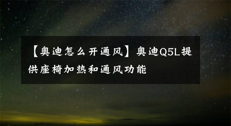 【奥迪怎么开通风】奥迪Q5L提供座椅加热和通风功能