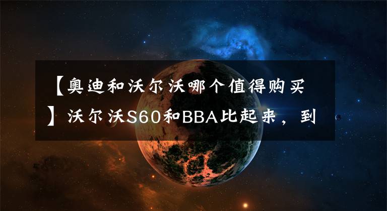 【奥迪和沃尔沃哪个值得购买】沃尔沃S60和BBA比起来，到底该不该买？亲测和车主的建议都在这里