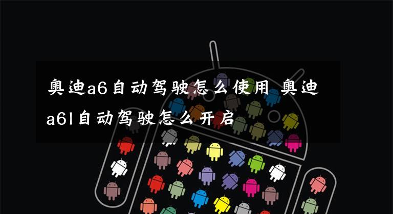 奥迪a6自动驾驶怎么使用 奥迪a6l自动驾驶怎么开启