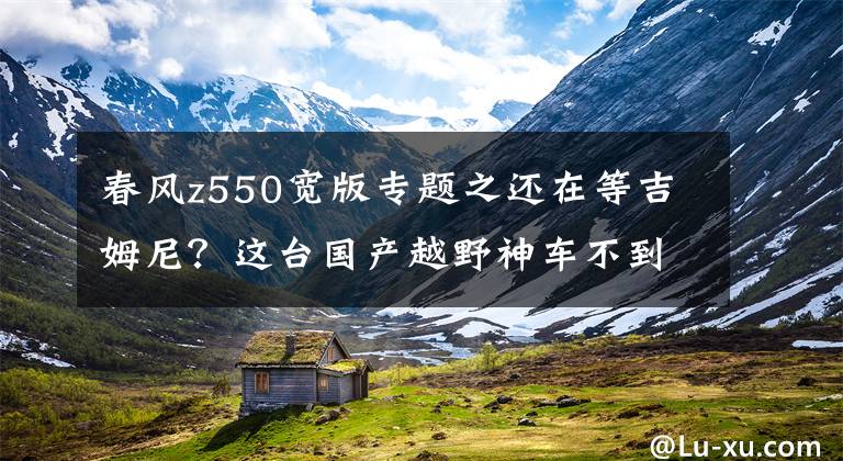 春风z550宽版专题之还在等吉姆尼？这台国产越野神车不到5W，自动挡四驱ESP全配齐