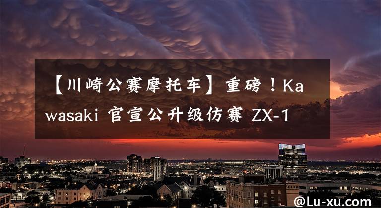 【川崎公赛摩托车】重磅!Kawasaki 官宣公升级仿赛 ZX-10R 将引进国内