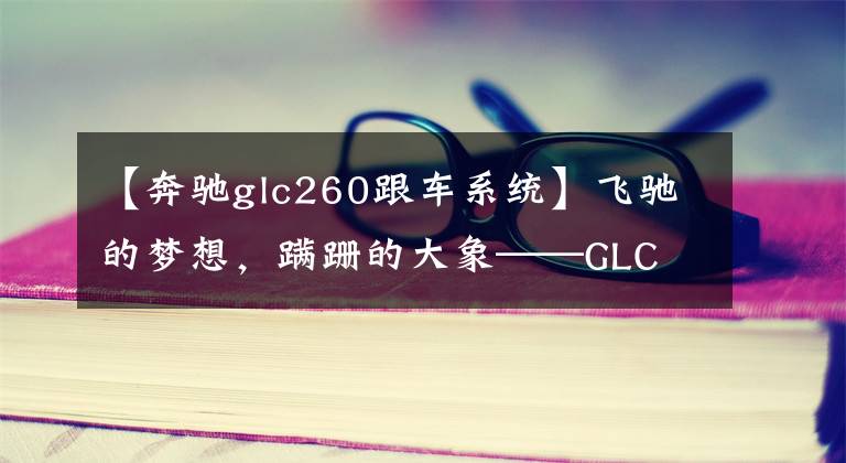 【奔驰glc260跟车系统】飞驰的梦想,蹒跚的大象——GLC 260三年长测与奔驰国内市场浅析