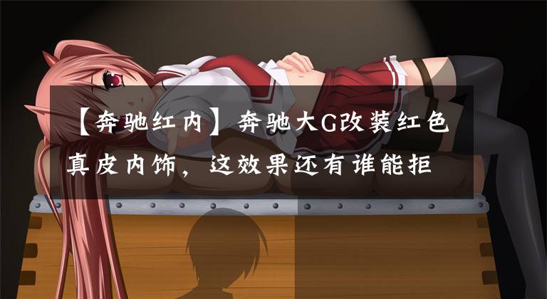 【奔驰红内】奔驰大G改装红色真皮内饰,这效果还有谁能拒绝
