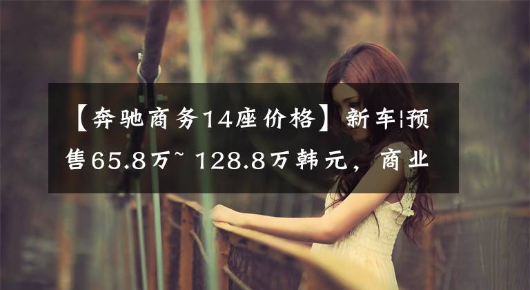【奔驰商务14座价格】新车|预售65.8万~ 128.8万韩元，商业氛围更浓！OBBIN奔驰商务车上市