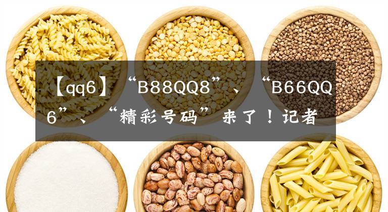 【qq6】“B88QQ8”、“B66QQ6”、“精彩号码”来了！记者教你选择路商号