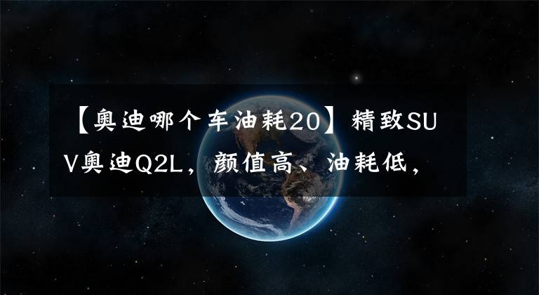 【奥迪哪个车油耗20】精致SUV奥迪Q2L，颜值高、油耗低，带主动刹车，18万就能买的豪车