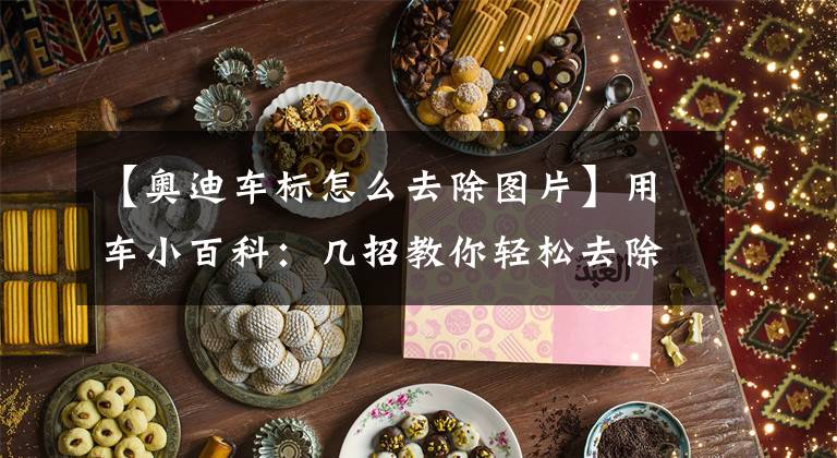 【奥迪车标怎么去除图片】用车小百科:几招教你轻松去除车尾标!