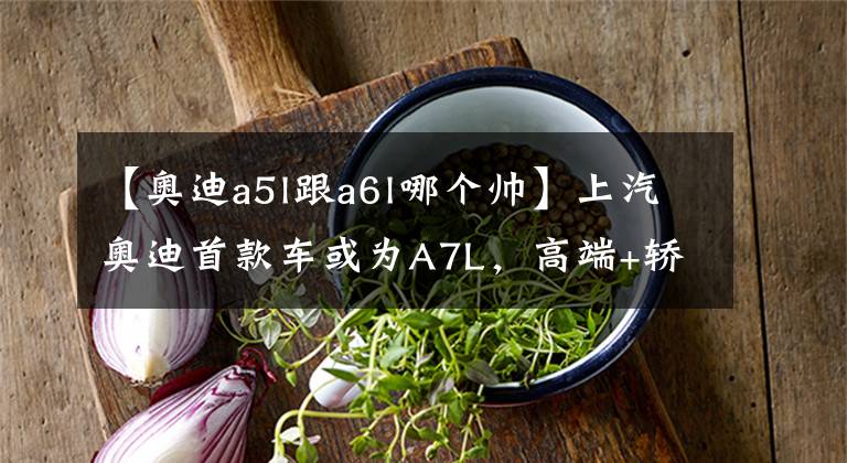【奥迪a5l跟a6l哪个帅】上汽奥迪首款车或为A7L,高端+轿跑,销量能比A6L好?